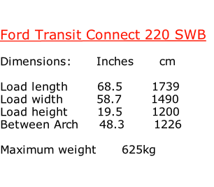 

Ford Transit Connect 220 SWB

Dimensions:						Inches						cm

Load length							68.5							1739			
Load width								58.7							1490
Load height							19.5							1200	
Between Arch					48.3							1226		

Maximum weight 					625kg


	
 													

